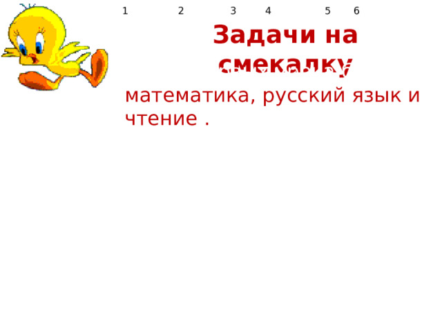  1 2  3  4  5  6 Задачи на смекалку  1.Три первых урока были математика, русский язык и чтение . Математика была не первым уроком, чтение не первым и не третьим. Каков был порядок уроков? 2.Сын сапожника – плотник. Кем приходится сапожник плотнику? 3. Брату 7 лет, а сестре 5. Сколько лет исполнится сестре , когда брату будет 10? 