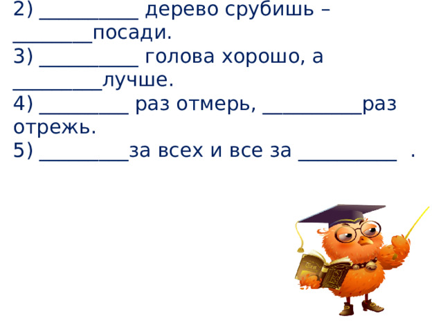 Вставьте пропущенные числа в пословицах и поговорках. 1)__________ рукой в ладоши не хлопнешь.  2) __________ дерево срубишь –________посади.  3) __________ голова хорошо, а _________лучше.  4) _________ раз отмерь, __________раз отрежь.  5) _________за всех и все за __________ . 