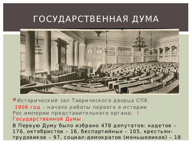 Государственная дума Исторический зал Таврического дворца СПб.  1906 год – начало работы первого в истории Рос.империи представительного органа: I Государственной Думы . В Первую Думу было избрано 478 депутатов: кадетов – 176, октябристов – 16, беспартийных – 105, крестьян-трудовиков – 97, социал-демократов (меньшевиков) – 18 