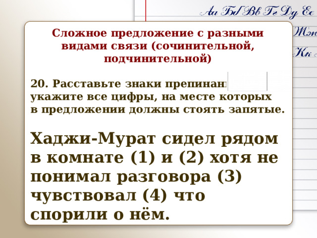 Сложное предложение с разными видами связи (сочинительной, подчинительной)  20. Расставьте знаки препинания: укажите все цифры, на месте которых в предложении должны стоять запятые.  Хаджи-Мурат сидел рядом в комнате (1) и (2) хотя не понимал разговора (3) чувствовал (4) что спорили о нём. 