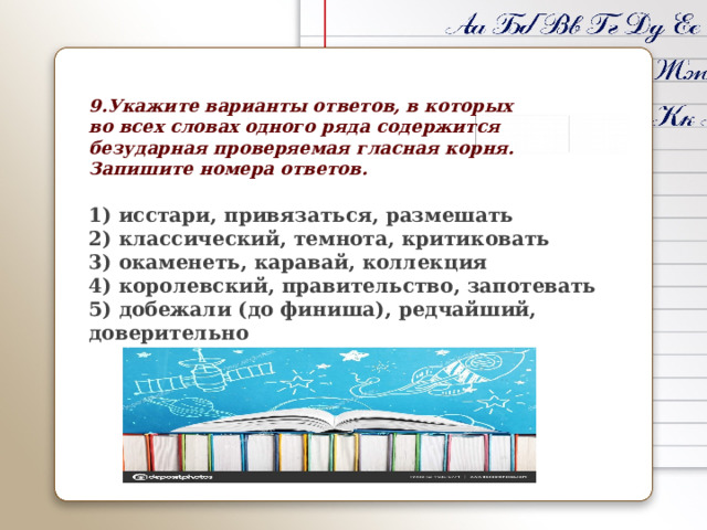 9.Укажите варианты ответов, в которых во всех словах одного ряда содержится безударная проверяемая гласная корня. Запишите номера ответов.  1) исстари, привязаться, размешать 2) классический, темнота, критиковать 3) окаменеть, каравай, коллекция 4) королевский, правительство, запотевать 5) добежали (до финиша), редчайший, доверительно        