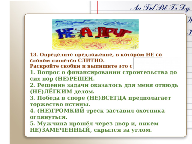       13. Определите предложение, в котором НЕ со словом пишется СЛИТНО. Раскройте скобки и выпишите это слово. 1. Вопрос о финансировании строительства до сих пор (НЕ)РЕШЕН. 2. Решение задачи оказалось для меня отнюдь (НЕ)ЛЁГКИМ делом. 3. Победа в споре (НЕ)ВСЕГДА предполагает торжество истины. 4. (НЕ)ГРОМКИЙ треск заставил охотника оглянуться. 5. Мужчина прошёл через двор и, никем НЕ)ЗАМЕЧЕННЫЙ, скрылся за углом.  