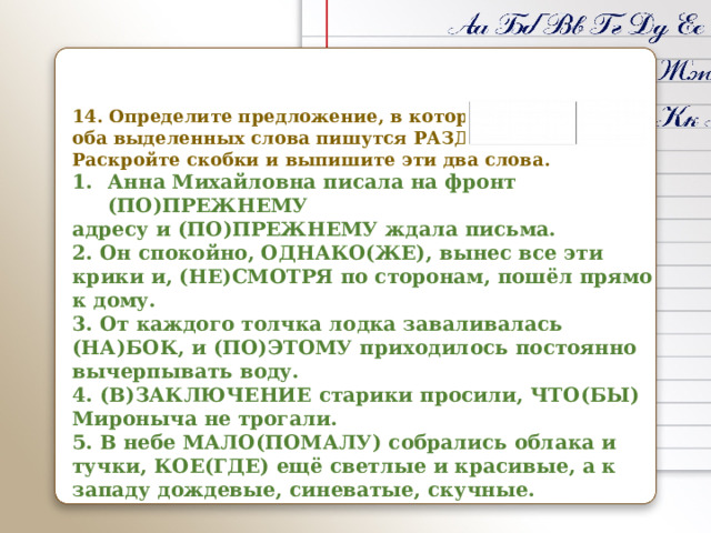   14. Определите предложение, в котором оба выделенных слова пишутся РАЗДЕЛЬНО. Раскройте скобки и выпишите эти два слова. Анна Михайловна писала на фронт (ПО)ПРЕЖНЕМУ адресу и (ПО)ПРЕЖНЕМУ ждала письма. 2. Он спокойно, ОДНАКО(ЖЕ), вынес все эти крики и, (НЕ)СМОТРЯ по сторонам, пошёл прямо к дому. 3. От каждого толчка лодка заваливалась (НА)БОК, и (ПО)ЭТОМУ приходилось постоянно вычерпывать воду. 4. (В)ЗАКЛЮЧЕНИЕ старики просили, ЧТО(БЫ) Мироныча не трогали. 5. В небе МАЛО(ПОМАЛУ) собрались облака и тучки, КОЕ(ГДЕ) ещё светлые и красивые, а к западу дождевые, синеватые, скучные.  