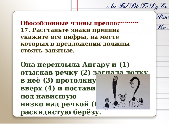 Обособленные члены предложения 17. Расставьте знаки препинания: укажите все цифры, на месте которых в предложении должны стоять запятые .  Она переплыла Ангару и (1) отыскав речку (2) загнала лодку в неё (3) протолкнув её далеко вверх (4) и поставив (5) под нависшую низко над речкой (6) раскидистую берёзу.    