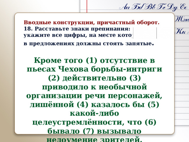 Вводные конструкции, причастный оборот. 18. Расставьте знаки препинания: укажите все цифры, на месте которых в предложениях должны стоять запятые .  Кроме того (1) отсутствие в пьесах Чехова борьбы-интриги (2) действительно (3) приводило к необычной организации речи персонажей, лишённой (4) казалось бы (5) какой-либо целеустремлённости, что (6) бывало (7) вызывало недоумение зрителей. 