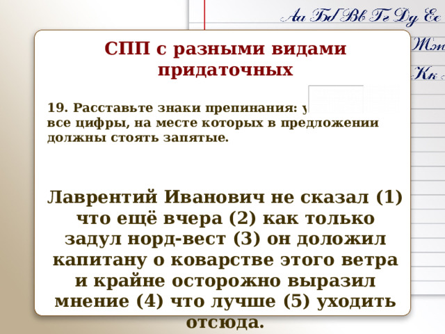 СПП с разными видами придаточных  19. Расставьте знаки препинания: укажите все цифры, на месте которых в предложении должны стоять запятые.   Лаврентий Иванович не сказал (1) что ещё вчера (2) как только задул норд-вест (3) он доложил капитану о коварстве этого ветра и крайне осторожно выразил мнение (4) что лучше (5) уходить отсюда.   