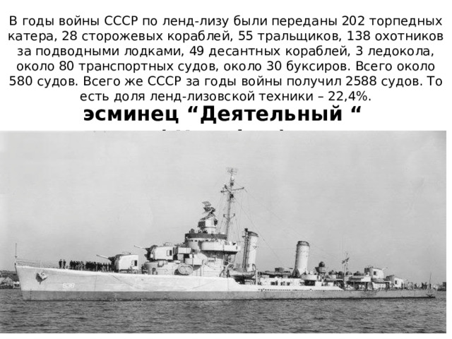 В годы войны СССР по ленд-лизу были переданы 202 торпедных катера, 28 сторожевых кораблей, 55 тральщиков, 138 охотников за подводными лодками, 49 десантных кораблей, 3 ледокола, около 80 транспортных судов, около 30 буксиров. Всего около 580 судов. Всего же СССР за годы войны получил 2588 судов. То есть доля ленд-лизовской техники – 22,4%. эсминец “Деятельный “ ( Herndon ) 