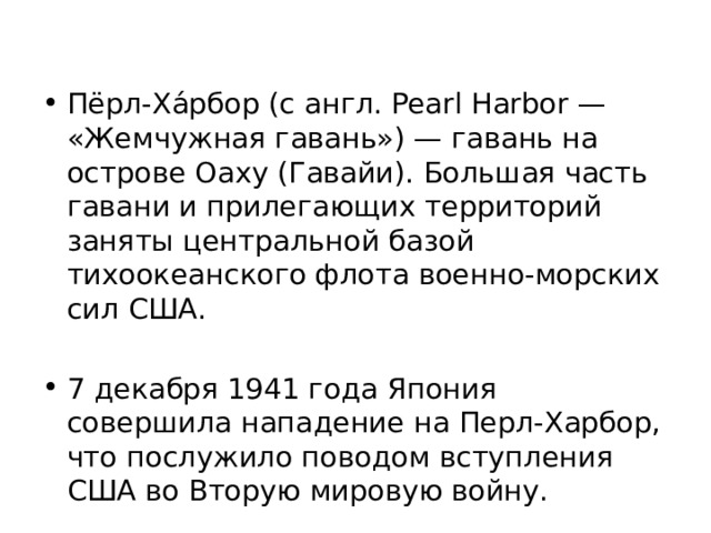 Пёрл-Ха́рбор (с англ. Pearl Harbor — «Жемчужная гавань») — гавань на острове Оаху (Гавайи). Большая часть гавани и прилегающих территорий заняты центральной базой тихоокеанского флота военно-морских сил США. 7 декабря 1941 года Япония совершила нападение на Перл-Харбор, что послужило поводом вступления США во Вторую мировую войну. 