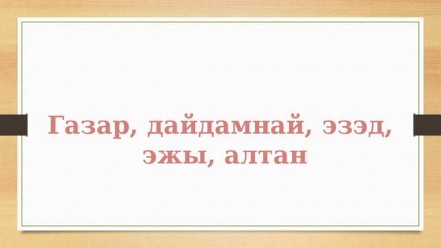 Газар, дайдамнай, эзэд,  эжы, алтан 