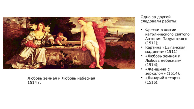 Одна за другой следовали работы: Фрески о житии католического святого Антония Падуанского (1511); Картина «Цыганская мадонна» (1511); «Любовь земная и Любовь небесная» (1514); «Женщина с зеркалом» (1514); «Динарий кесаря» (1516). Любовь земная и Любовь небесная 1514 г. 