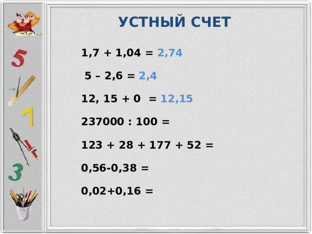 УСТНЫЙ СЧЕТ 1,7 + 1,04 = 2,74  5 – 2,6 = 2,4 12, 15 + 0 = 12,15 237000 : 100 = 123 + 28 + 177 + 52 = 0,56-0,38 = 0,02+0,16 = 