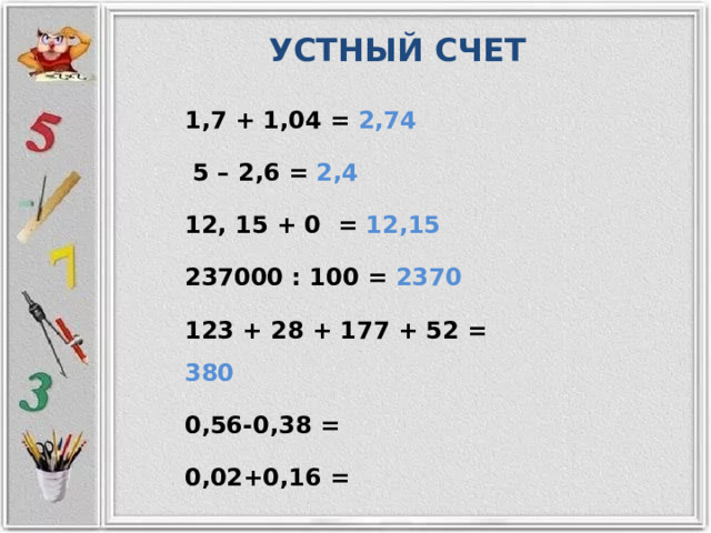 УСТНЫЙ СЧЕТ 1,7 + 1,04 = 2,74  5 – 2,6 = 2,4 12, 15 + 0 = 12,15 237000 : 100 = 2370 123 + 28 + 177 + 52 = 380 0,56-0,38 = 0,02+0,16 = 