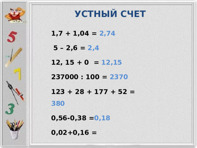 УСТНЫЙ СЧЕТ 1,7 + 1,04 = 2,74  5 – 2,6 = 2,4 12, 15 + 0 = 12,15 237000 : 100 = 2370 123 + 28 + 177 + 52 = 380 0,56-0,38 = 0,18 0,02+0,16 = 