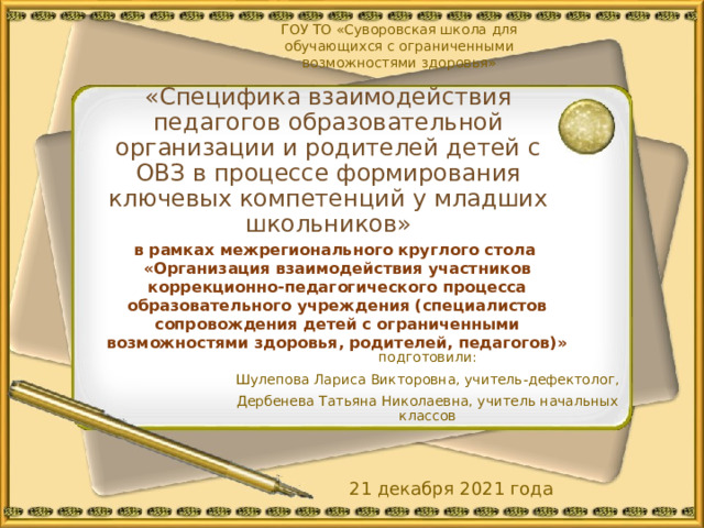 ГОУ ТО «Суворовская школа для обучающихся с ограниченными возможностями здоровья»   «Специфика взаимодействия педагогов образовательной организации и родителей детей с ОВЗ в процессе формирования ключевых компетенций у младших школьников»   в рамках межрегионального круглого стола «Организация взаимодействия участников коррекционно-педагогического процесса образовательного учреждения (специалистов сопровождения детей с ограниченными возможностями здоровья, родителей, педагогов)» подготовили: Шулепова Лариса Викторовна, учитель-дефектолог, Дербенева Татьяна Николаевна, учитель начальных классов 21 декабря 2021 года 