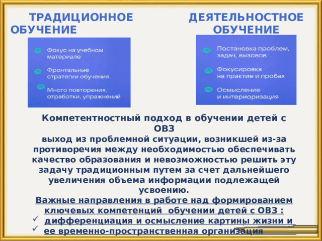 Традиционное Деятельностное обучение обучение Компетентностный подход в обучении детей с ОВЗ выход из проблемной ситуации, возникшей из-за противоречия между необходимостью обеспечивать качество образования и невозможностью решить эту задачу традиционным путем за счет дальнейшего увеличения объема информации подлежащей усвоению. Важные направления в работе над формированием ключевых компетенций обучении детей с ОВЗ : дифференциация и осмысление картины жизни и ее временно-пространственная организация    