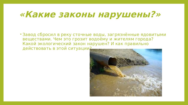 «Какие законы нарушены?»   Завод сбросил в реку сточные воды, загрязнённые ядовитыми веществами. Чем это грозит водоёму и жителям города? Какой экологический закон нарушен? И как правильно действовать в этой ситуации? 