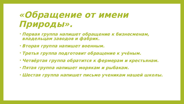«Обращение от имени Природы». Первая группа напишет обращение к бизнесменам, владельцам заводов и фабрик. Вторая группа напишет военным. Третья группа подготовит обращение к учёным. Четвёртая группа обратится к фермерам и крестьянам. Пятая группа напишет морякам и рыбакам. Шестая группа напишет письмо ученикам нашей школы. 
