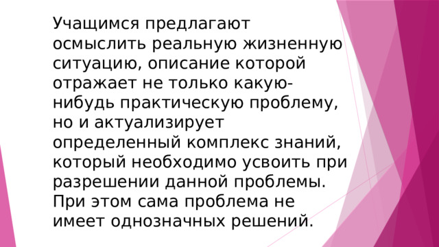 Учащимся предлагают осмыслить реальную жизненную ситуацию, описание которой отражает не только какую-нибудь практическую проблему, но и актуализирует определенный комплекс знаний, который необходимо усвоить при разрешении данной проблемы. При этом сама проблема не имеет однозначных решений. 