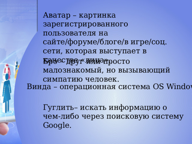 Аватар – картинка зарегистрированного пользователя на сайте/форуме/блоге/в игре/соц. сети, которая выступает в качестве «лица». Бро – друг или просто малознакомый, но вызывающий симпатию человек. Винда – операционная система OS Windows. Гуглить– искать информацию о чем-либо через поисковую систему Google. 