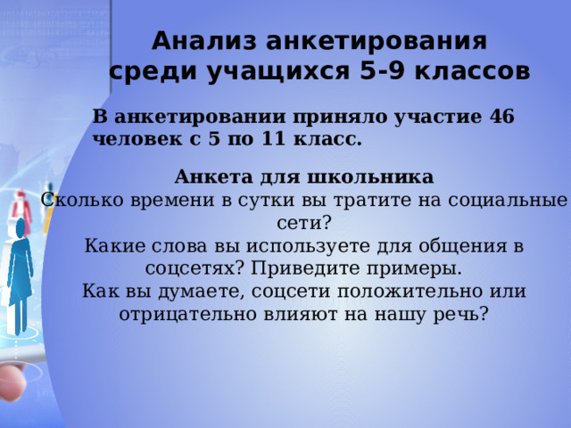 Анализ анкетирования среди учащихся 5-9 классов В анкетировании приняло участие 46 человек с 5 по 11 класс. Анкета для школьника Сколько времени в сутки вы тратите на социальные сети? Какие слова вы используете для общения в соцсетях? Приведите примеры. Как вы думаете, соцсети положительно или отрицательно влияют на нашу речь? 