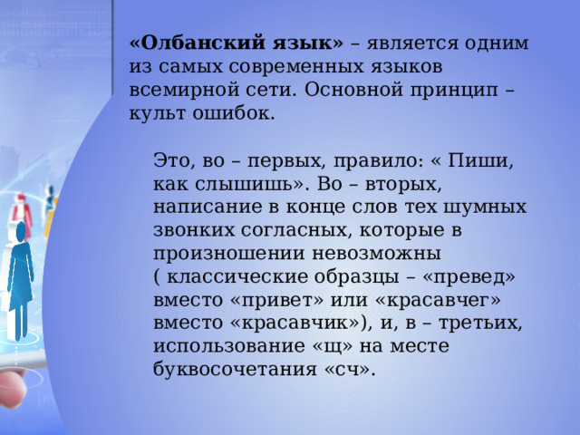 «Олбанский язык» – является одним из самых современных языков всемирной сети. Основной принцип – культ ошибок. Это, во – первых, правило: « Пиши, как слышишь». Во – вторых, написание в конце слов тех шумных звонких согласных, которые в произношении невозможны ( классические образцы – «превед» вместо «привет» или «красавчег» вместо «красавчик»), и, в – третьих, использование «щ» на месте буквосочетания «сч». 