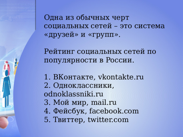 Одна из обычных черт социальных сетей – это система «друзей» и «групп». Рейтинг социальных сетей по популярности в России. 1. ВКонтакте, vkontakte.ru 2. Одноклассники, odnoklassniki.ru 3. Мой мир, mail.ru 4. Фейсбук, facebook.com 5. Твиттер, twitter.com 