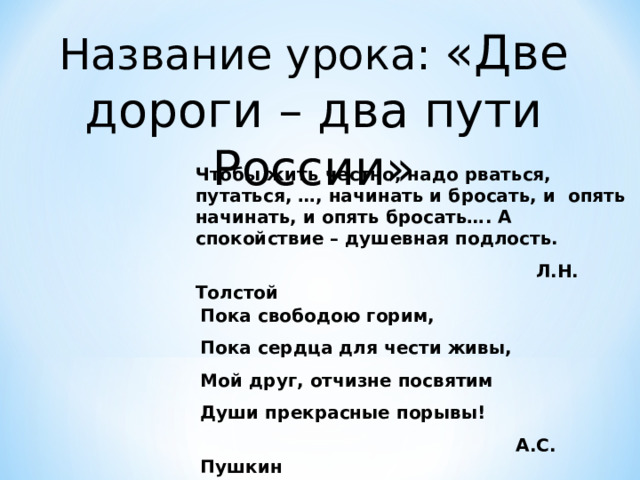 Название урока: «Две дороги – два пути России» Чтобы жить честно, надо рваться, путаться, …, начинать и бросать, и опять начинать, и опять бросать…. А спокойствие – душевная подлость.  Л.Н. Толстой Пока свободою горим, Пока сердца для чести живы, Мой друг, отчизне посвятим Души прекрасные порывы!  А.С. Пушкин 