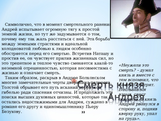 Символично, что в момент смертельного ранения Андрей испытывает огромную тягу к простой земной жизни, но тут же задумывается о том, почему ему так жаль расстаться с ней. Эта борьба между земными страстями и идеальной холодноватой любовью к людям особенно обостряется перед его смертью. Встретив Наташу и простив ее, он чувствует прилив жизненных сил, но это трепетное и теплое чувство сменяется какой-то неземной отрешенностью, которая несовместима с жизнью и означает смерть. Таким образом, раскрыв в Андрее Болконском многие замечательные черты дворянина-патриота. Толстой обрывает его путь исканий геройской гибелью ради спасения отчизны. И продолжить эти поиски высших духовных ценностей, которые так и остались недостижимыми для Андрея, суждено в романе его другу и единомышленнику Пьеру Безухову. «Неужели это смерть ? – думал князь и вместе с тем вспомнил, что на него смотрят. Послышался взрыв, свист осколков, и князь Андрей рванулся в сторону и, подняв кверху руку, упал на грудь». Он был ранен в живот.   