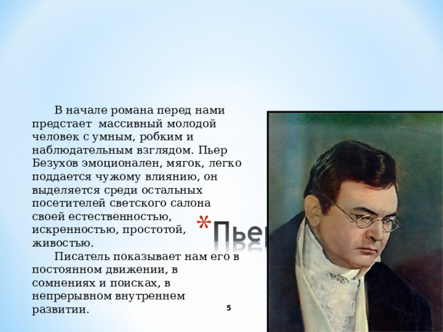 В начале романа перед нами предстает массивный молодой человек с умным, робким и наблюдательным взглядом. Пьер Безухов эмоционален, мягок, легко поддается чужому влиянию, он выделяется среди остальных посетителей светского салона своей естественностью, искренностью, простотой, живостью. Писатель показывает нам его в постоянном движении, в сомнениях и поисках, в непрерывном внутреннем развитии.   