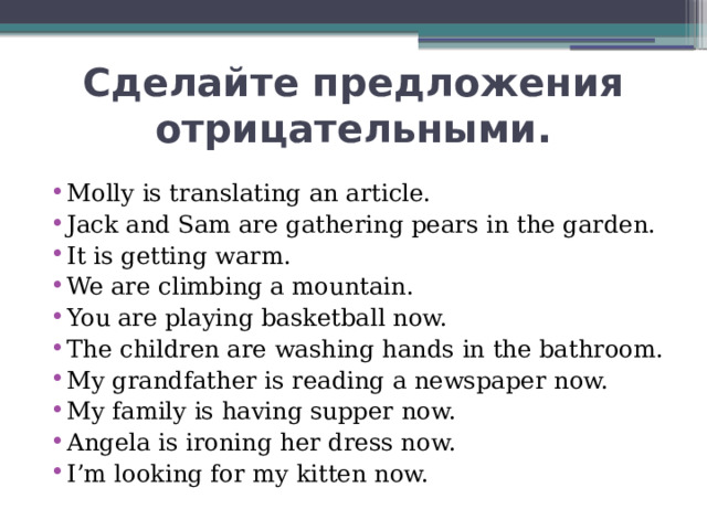 Сделайте предложения отрицательными. Molly is translating an article. Jack and Sam are gathering pears in the garden. It is getting warm. We are climbing a mountain. You are playing basketball now. The children are washing hands in the bathroom. My grandfather is reading a newspaper now. My family is having supper now. Angela is ironing her dress now. I’m looking for my kitten now. 