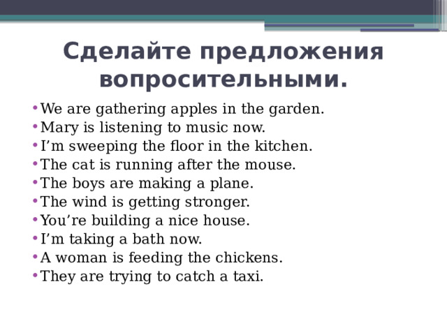 Сделайте предложения вопросительными. We are gathering apples in the garden. Mary is listening to music now. I’m sweeping the floor in the kitchen. The cat is running after the mouse. The boys are making a plane. The wind is getting stronger. You’re building a nice house. I’m taking a bath now. A woman is feeding the chickens. They are trying to catch a taxi. 