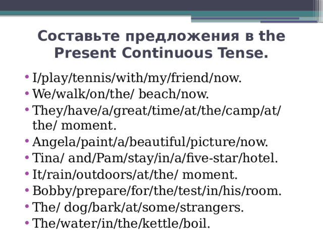 Составьте предложения в the Present Continuous Tense. I/play/tennis/with/my/friend/now. We/walk/on/the/ beach/now. They/have/a/great/time/at/the/camp/at/the/ moment. Angela/paint/a/beautiful/picture/now. Tina/ and/Pam/stay/in/a/five-star/hotel. It/rain/outdoors/at/the/ moment. Bobby/prepare/for/the/test/in/his/room. The/ dog/bark/at/some/strangers. The/water/in/the/kettle/boil. 