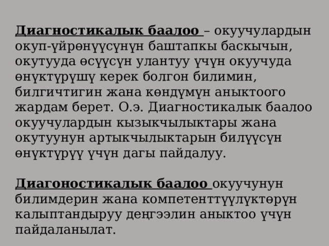 Диагностикалык баалоо – окуучулардын окуп-үйрөнүүсүнүн баштапкы баскычын, окутууда өсүүсүн улантуу үчүн окуучуда өнүктүрүшү керек болгон билимин, билгичтигин жана көндүмүн аныктоого жардам берет. О.э. Диагностикалык баалоо окуучулардын кызыкчылыктары жана окутуунун артыкчылыктарын билүүсүн өнүктүрүү үчүн дагы пайдалуу. Диагоностикалык баалоо окуучунун билимдерин жана компетенттүүлүктөрүн калыптандыруу деңгээлин аныктоо үчүн пайдаланылат. 