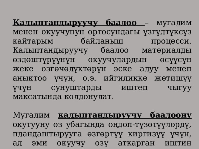 Калыптандыруучу баалоо – мугалим менен окуучунун ортосундагы үзгүлтүксүз кайтарым байланыш процесси. Калыптандыруучу баалоо материалды өздөштүрүүнүн окуучулардын өсүүсүн жеке озгөчөлүктөрүн эске алуу менен аныктоо үчүн, о.э. ийгиликке жетишүү үчүн сунуштарды иштеп чыгуу максатында колдонулат . Мугалим калыптандыруучу баалоону окутууну өз убагында оңдоп-түзөтүүлөрдү, пландаштырууга өзгөртүү киргизүү үчүн, ал эми окуучу озү аткарган иштин сапатын жакшыртуу үчүн колдонот. 