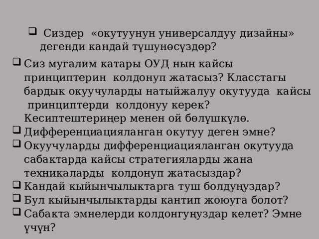  Сиздер «окутуунун универсалдуу дизайны» дегенди кандай түшунөсүздөр? Сиз мугалим катары ОУД нын кайсы принциптерин колдонуп жатасыз? Класстагы бардык окуучуларды натыйжалуу окутууда кайсы принциптерди колдонуу керек? Кесиптештериңер менен ой бөлүшкүлө. Дифференциацияланган окутуу деген эмне? Окуучуларды дифференциацияланган окутууда сабактарда кайсы стратегияларды жана техникаларды колдонуп жатасыздар? Кандай кыйынчылыктарга туш болдуңуздар? Бул кыйынчылыктарды кантип жоюуга болот? Сабакта эмнелерди колдонгуңуздар келет? Эмне үчүн? 