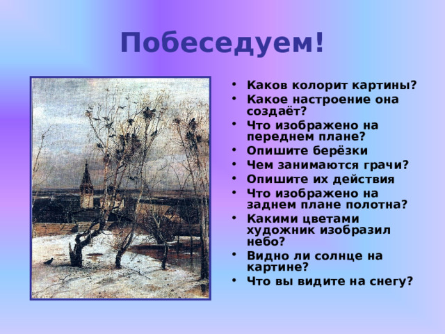 Побеседуем! Каков колорит картины? Какое настроение она создаёт? Что изображено на переднем плане? Опишите берёзки Чем занимаются грачи? Опишите их действия Что изображено на заднем плане полотна? Какими цветами художник изобразил небо? Видно ли солнце на картине? Что вы видите на снегу?  