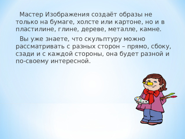 Мастер Изображения создаёт образы не только на бумаге, холсте или картоне, но и в пластилине, глине, дереве, металле, камне. Вы уже знаете, что скульптуру можно рассматривать с разных сторон – прямо, сбоку, сзади и с каждой стороны, она будет разной и по-своему интересной. 