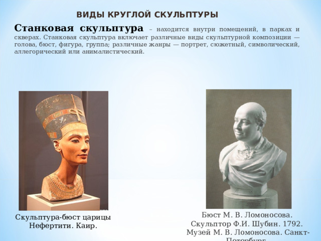 ВИДЫ КРУГЛОЙ СКУЛЬПТУРЫ Станковая скульптура – находится внутри помещений, в парках и скверах. Станковая скульптура включает различные виды скульптурной композиции — голова, бюст, фигура, группа; различные жанры — портрет, сюжетный, символический, аллегорический или анималистический. Бюст М. В. Ломоносова. Скульптор Ф.И. Шубин. 1792. Музей М. В. Ломоносова. Санкт-Петербург. Скульптура-бюст царицы Нефертити. Каир. 