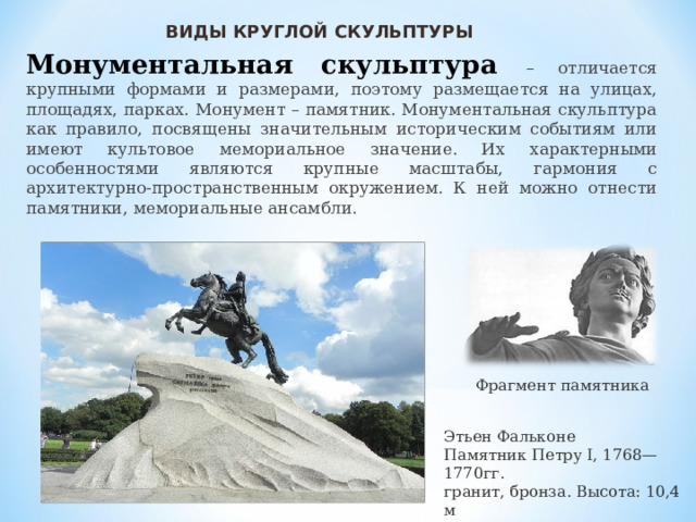 ВИДЫ КРУГЛОЙ СКУЛЬПТУРЫ Монументальная скульптура – отличается крупными формами и размерами, поэтому размещается на улицах, площадях, парках. Монумент – памятник. Монументальная скульптура как правило, посвящены значительным историческим событиям или имеют культовое мемориальное значение. Их характерными особенностями являются крупные масштабы, гармония с архитектурно-пространственным окружением. К ней можно отнести памятники, мемориальные ансамбли. Фрагмент памятника Этьен Фальконе  Памятник Петру I, 1768—1770гг.  гранит, бронза. Высота: 10,4 м  Сенатская площадь 