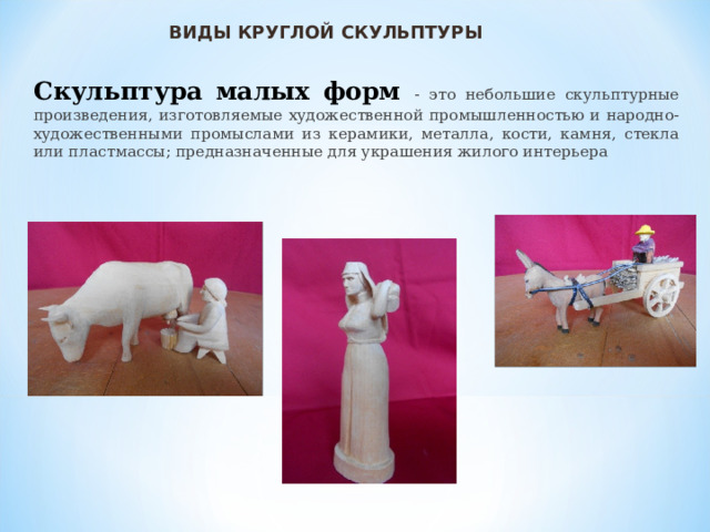 ВИДЫ КРУГЛОЙ СКУЛЬПТУРЫ Скульптура малых форм - это небольшие скульптурные произведения, изготовляемые художественной промышленностью и народно-художественными промыслами из керамики, металла, кости, камня, стекла или пластмассы; предназначенные для украшения жилого интерьера 