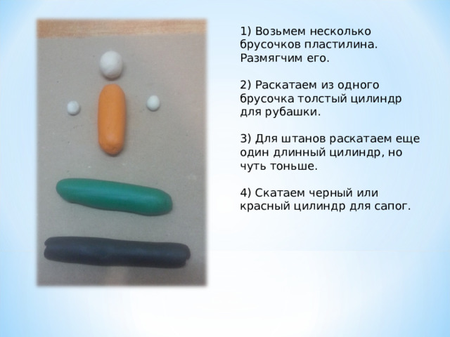 1) Возьмем несколько брусочков пластилина. Размягчим его.   2) Раскатаем из одного брусочка толстый цилиндр для рубашки.   3) Для штанов раскатаем еще один длинный цилиндр, но чуть тоньше.   4) Скатаем черный или красный цилиндр для сапог.      