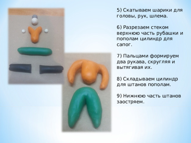 5) Скатываем шарики для головы, рук, шлема.   6) Разрезаем стеком верхнюю часть рубашки и пополам цилиндр для сапог. 7) Пальцами формируем два рукава, скругляя и вытягивая их. 8) Складываем цилиндр для штанов пополам.   9) Нижнюю часть штанов заостряем.   