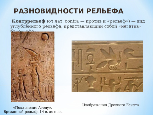 РАЗНОВИДНОСТИ РЕЛЬЕФА  Контррельеф (от лат. contra — против и «рельеф») — вид углублённого рельефа, представляющий собой «негатив» барельефа. Изображения Древнего Египта «Поклонение Атону». Врезанный рельеф. 14 в. до н. э. 
