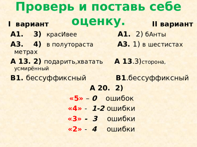 Проверь и поставь себе оценку. I вариант   II вариант  А1. 3) красИвее  А1. 2) бАнты  А3. 4) в полутораста А3. 1) в шестистах метрах  А 13. 2) подарить,хватать  А 13 .3) сторона, усмирённый  В1. бессуффиксный В1 .бессуффиксный  А 20. 2) «5» – 0 ошибок «4» - 1-2 ошибки «3» - 3 ошибки «2» - 4 ошибки 