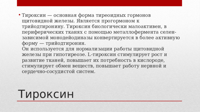 Тироксин — основная форма тиреоидных гормонов щитовидной железы. Является прогормоном к трийодтиронину. Тироксин биологически малоактивен, в периферических тканях с помощью металлофермента селен-зависимой монодейодиназы конвертируется в более активную форму — трийодтиронин.  Он используется для нормализации работы щитовидной железы при гипотиреозе. L-тироксин стимулирует рост и развитие тканей, повышает их потребность в кислороде, стимулирует обмен веществ, повышает работу нервной и сердечно-сосудистой систем. Тироксин 