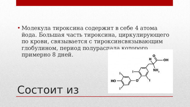 Молекула тироксина содержит в себе 4 атома йода. Большая часть тироксина, циркулирующего по крови, связывается с тироксинсвязывающим глобулином, период полураспада которого примерно 8 дней. Состоит из 