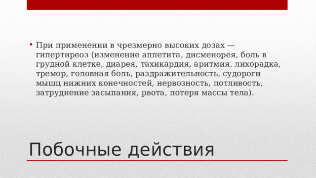 При применении в чрезмерно высоких дозах — гипертиреоз (изменение аппетита, дисменорея, боль в грудной клетке, диарея, тахикардия, аритмия, лихорадка, тремор, головная боль, раздражительность, судороги мышц нижних конечностей, нервозность, потливость, затруднение засыпания, рвота, потеря массы тела). Побочные действия 