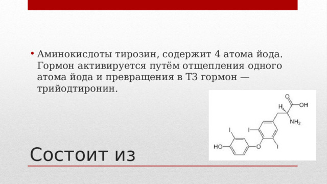 Аминокислоты тирозин, содержит 4 атома йода. Гормон активируется путём отщепления одного атома йода и превращения в Т3 гормон — трийодтиронин. Состоит из 