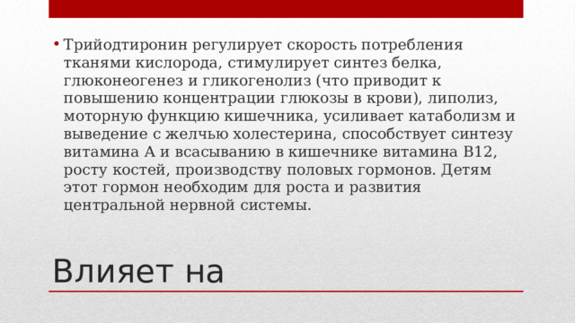 Трийодтиронин регулирует скорость потребления тканями кислорода, стимулирует синтез белка, глюконеогенез и гликогенолиз (что приводит к повышению концентрации глюкозы в крови), липолиз, моторную функцию кишечника, усиливает катаболизм и выведение с желчью холестерина, способствует синтезу витамина А и всасыванию в кишечнике витамина B12, росту костей, производству половых гормонов. Детям этот гормон необходим для роста и развития центральной нервной системы. Влияет на 