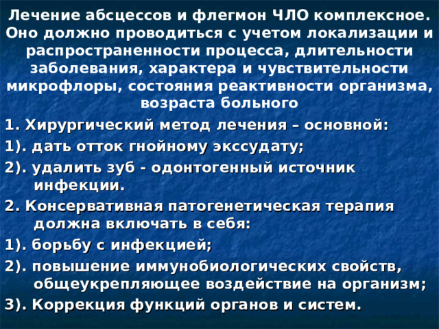 Лечение абсцессов и флегмон ЧЛО комплексное. Оно должно проводиться с учетом локализации и распространенности процесса, длительности заболевания, характера и чувствительности микрофлоры, состояния реактивности организма, возраста больного 1. Хирургический метод лечения – основной: 1). дать отток гнойному экссудату; 2). удалить зуб - одонтогенный источник инфекции. 2. Консервативная патогенетическая терапия должна включать в себя: 1). борьбу с инфекцией; 2). повышение иммунобиологических свойств, общеукрепляющее воздействие на организм; 3). Коррекция функций органов и систем.  